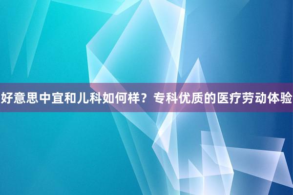 好意思中宜和儿科如何样？专科优质的医疗劳动体验