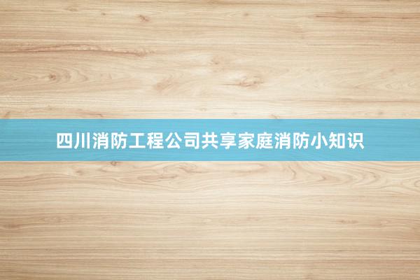 四川消防工程公司共享家庭消防小知识